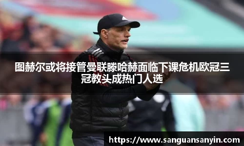 图赫尔或将接管曼联滕哈赫面临下课危机欧冠三冠教头成热门人选